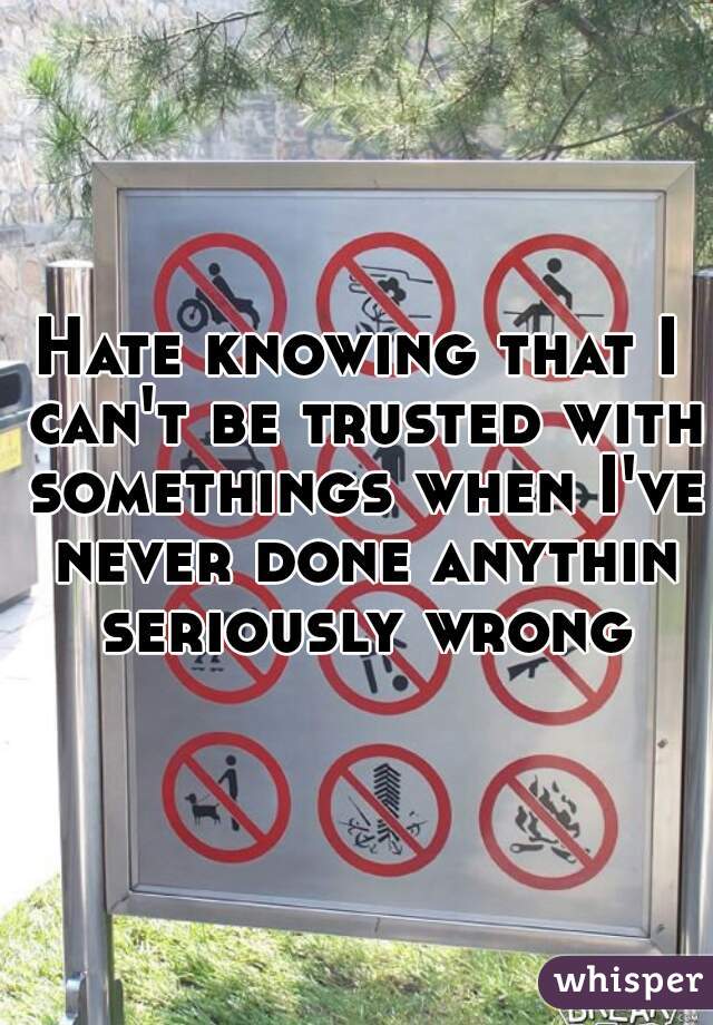 Hate knowing that I can't be trusted with somethings when I've never done anythin seriously wrong