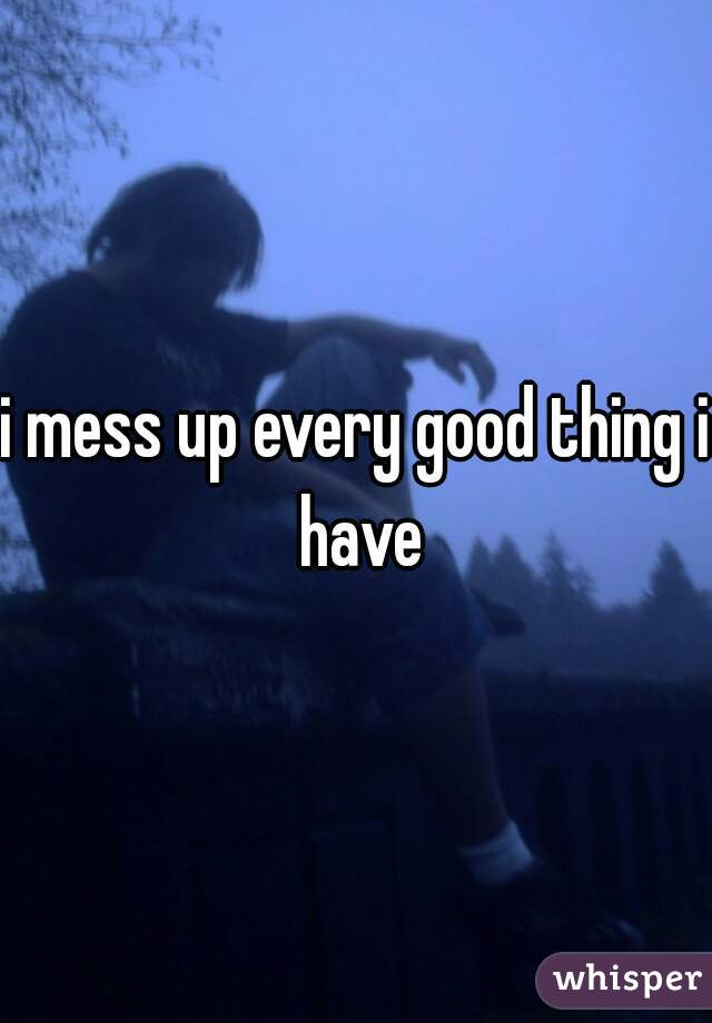 i mess up every good thing i have