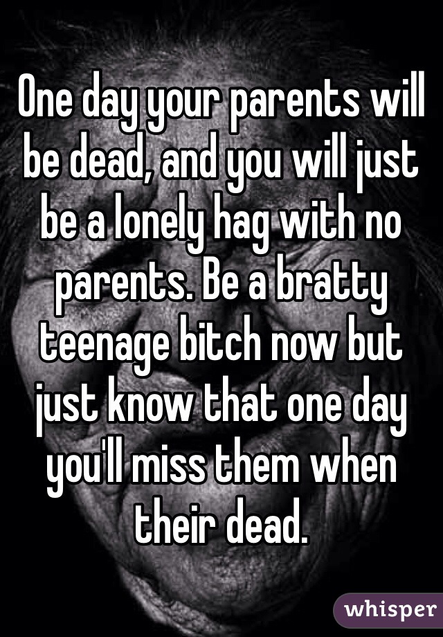 One day your parents will be dead, and you will just be a lonely hag with no parents. Be a bratty teenage bitch now but just know that one day you'll miss them when their dead. 