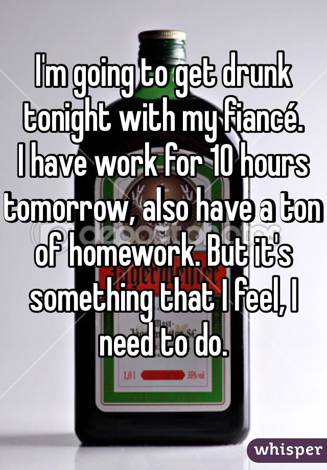 I'm going to get drunk tonight with my fiancé. 
I have work for 10 hours tomorrow, also have a ton of homework. But it's something that I feel, I need to do.
