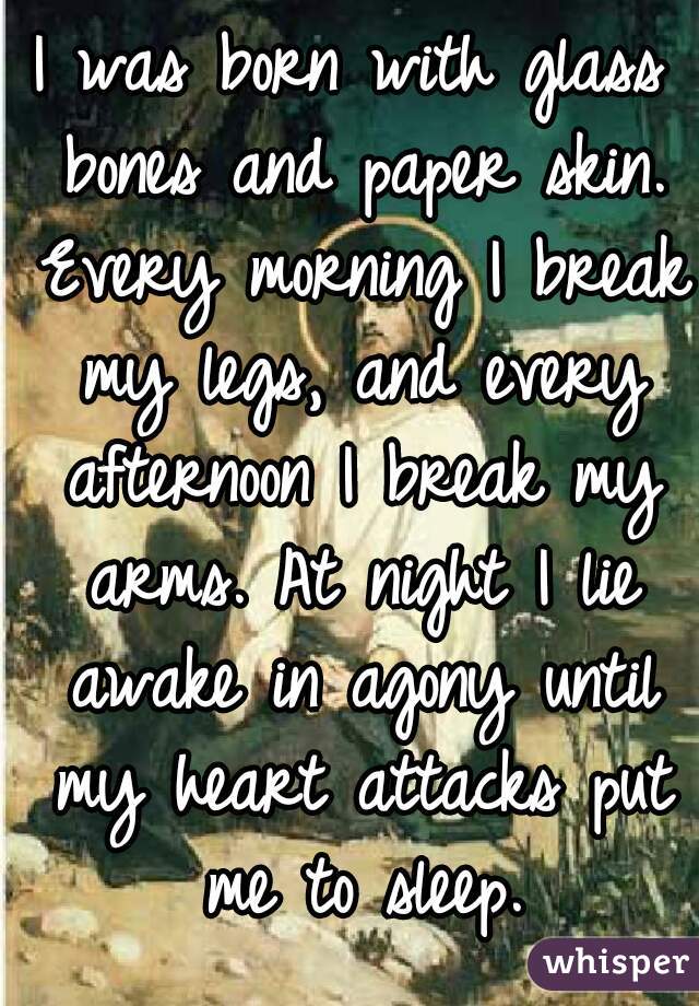 I was born with glass bones and paper skin. Every morning I break my legs, and every afternoon I break my arms. At night I lie awake in agony until my heart attacks put me to sleep.