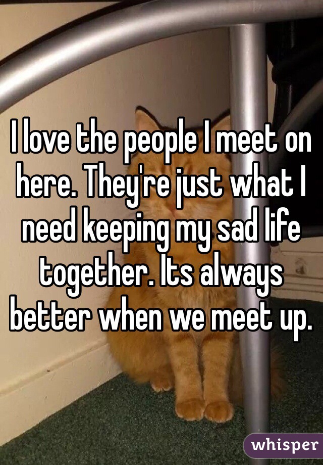 I love the people I meet on here. They're just what I need keeping my sad life together. Its always better when we meet up.