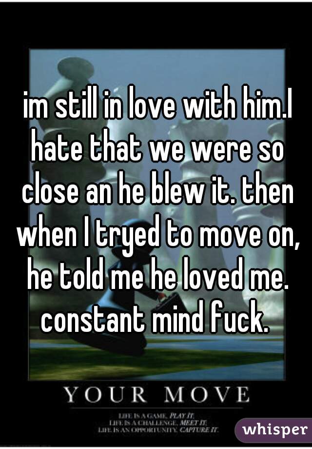  im still in love with him.I hate that we were so close an he blew it. then when I tryed to move on, he told me he loved me. constant mind fuck. 