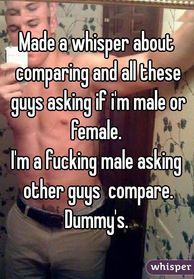 Made a whisper about comparing and all these guys asking if i'm male or female. 
I'm a fucking male asking other guys  compare. Dummy's. 