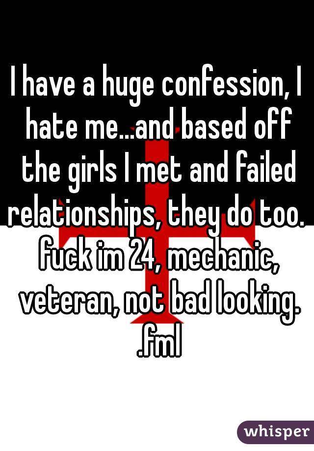 I have a huge confession, I hate me...and based off the girls I met and failed relationships, they do too.  fuck im 24, mechanic, veteran, not bad looking. .fml