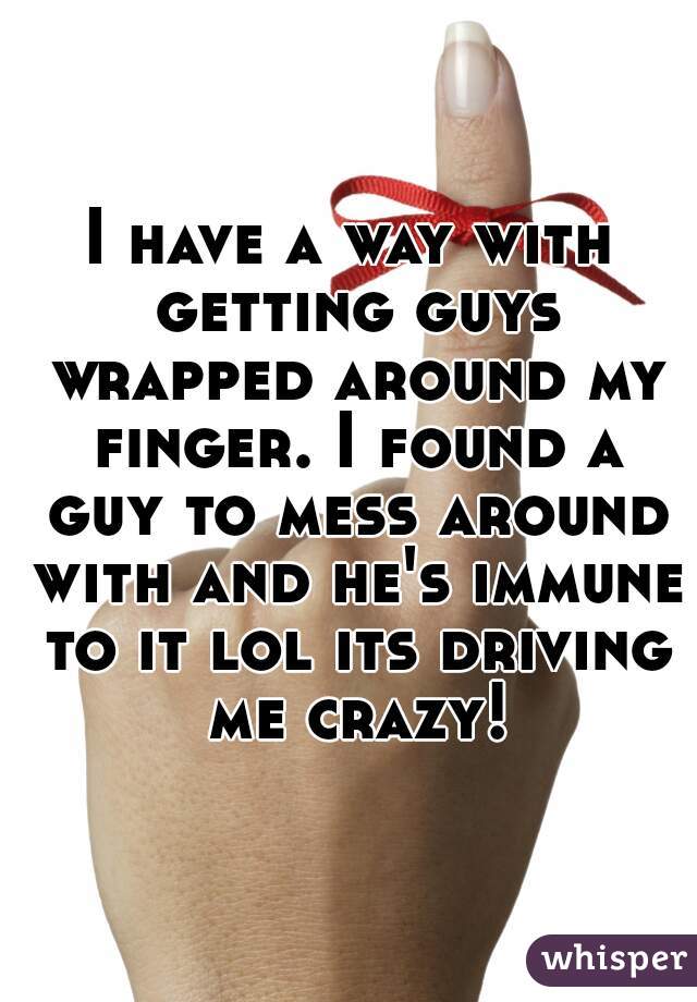 I have a way with getting guys wrapped around my finger. I found a guy to mess around with and he's immune to it lol its driving me crazy!