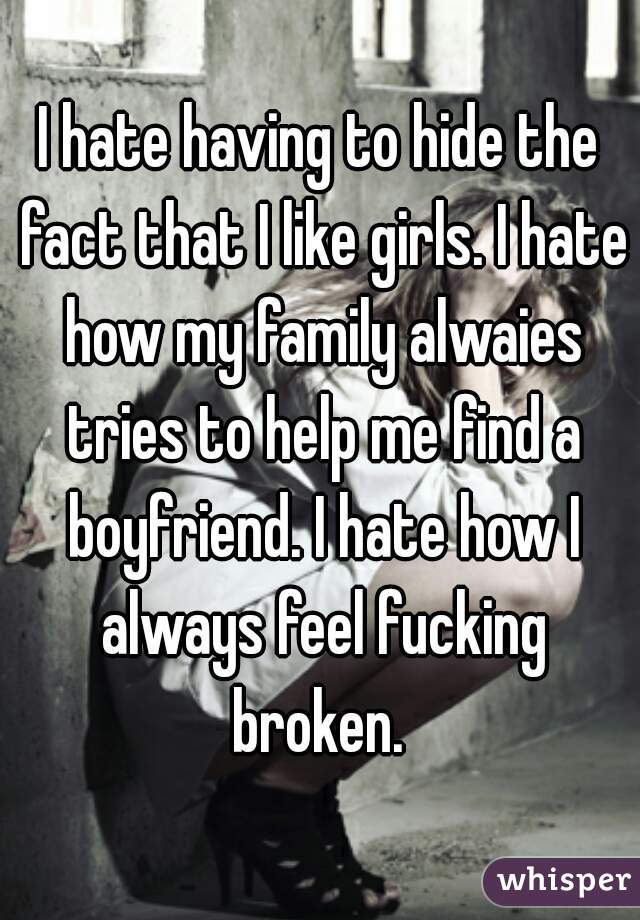 I hate having to hide the fact that I like girls. I hate how my family alwaies tries to help me find a boyfriend. I hate how I always feel fucking broken. 