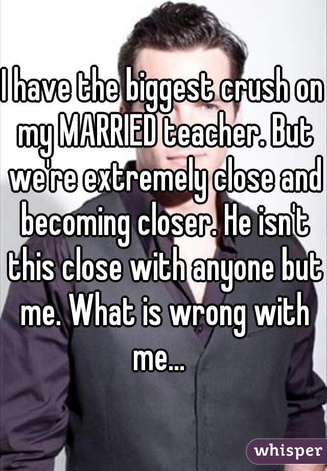 I have the biggest crush on my MARRIED teacher. But we're extremely close and becoming closer. He isn't this close with anyone but me. What is wrong with me...  