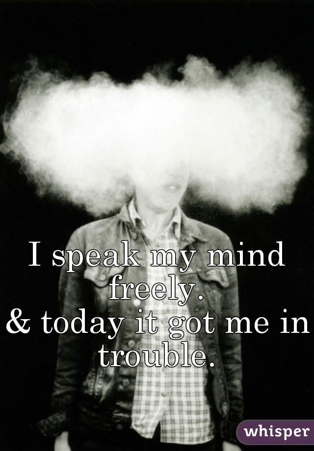 I speak my mind freely. 
& today it got me in trouble. 