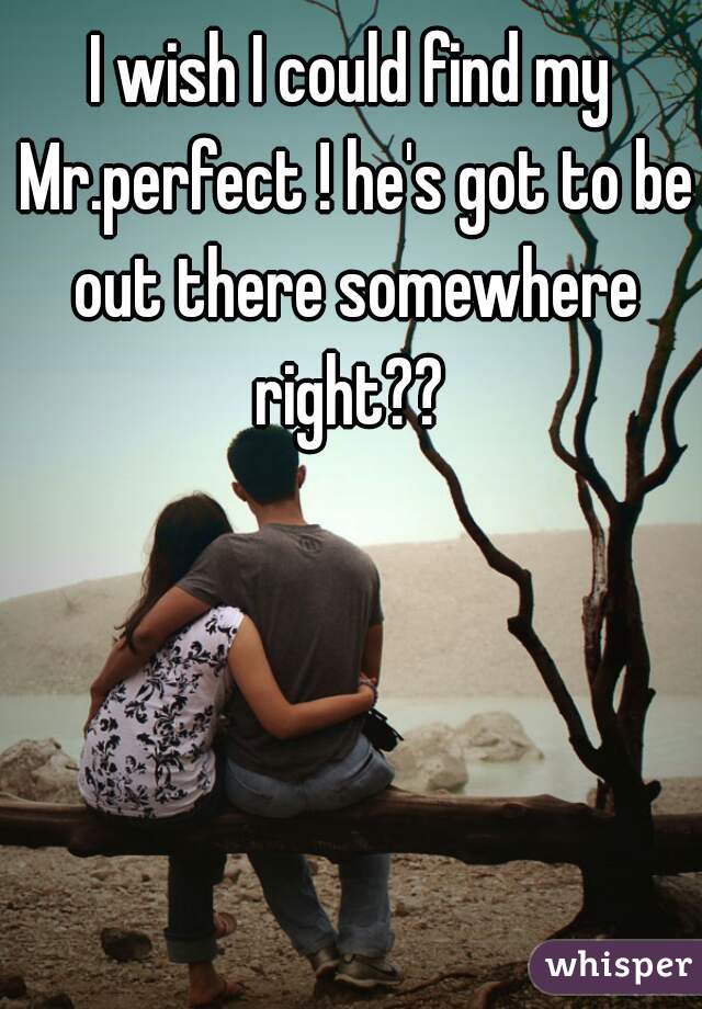 I wish I could find my Mr.perfect ! he's got to be out there somewhere right?? 