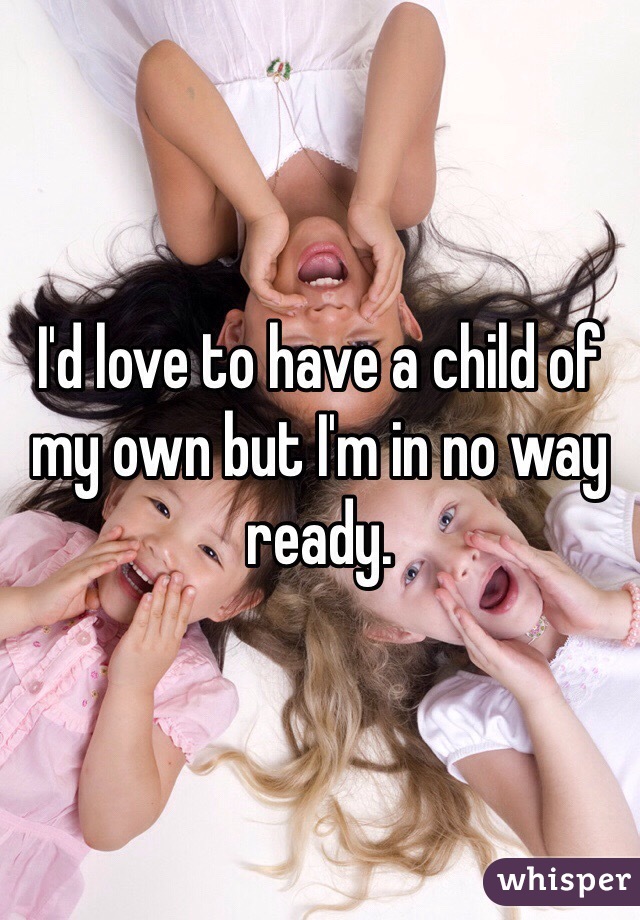 I'd love to have a child of my own but I'm in no way ready. 