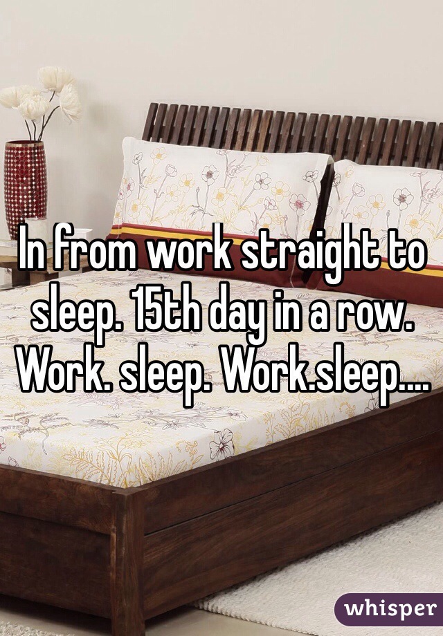 In from work straight to sleep. 15th day in a row. Work. sleep. Work.sleep....
