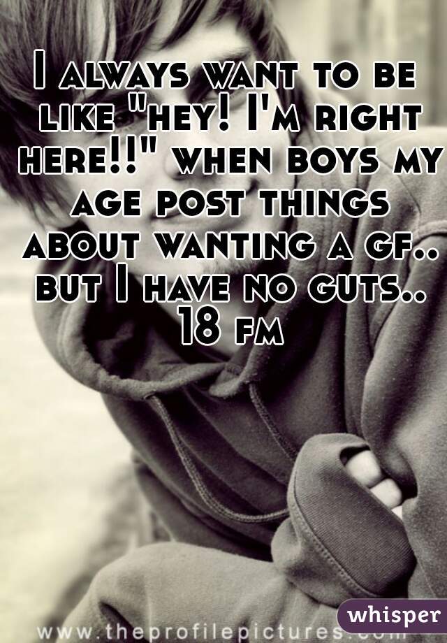 I always want to be like "hey! I'm right here!!" when boys my age post things about wanting a gf.. but I have no guts.. 18 fm