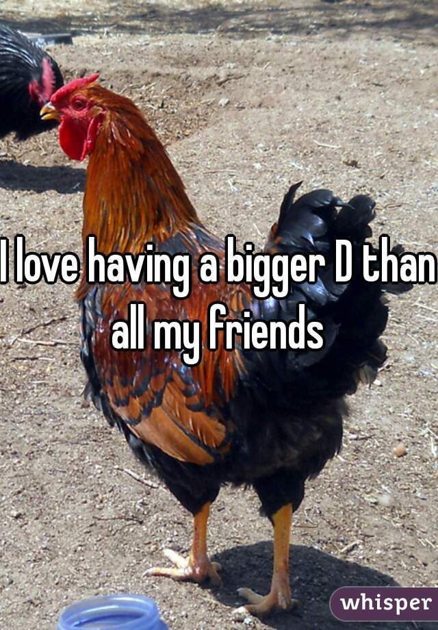 I love having a bigger D than all my friends 