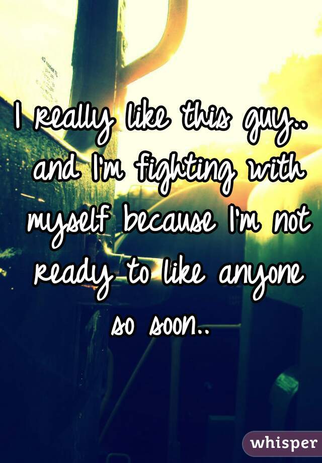 I really like this guy.. and I'm fighting with myself because I'm not ready to like anyone so soon.. 