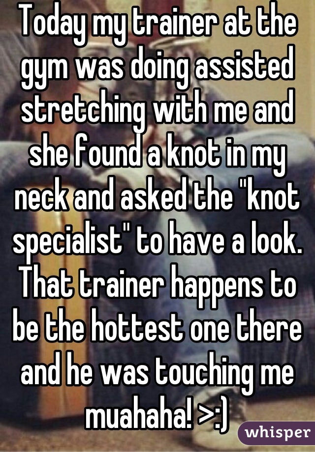 Today my trainer at the gym was doing assisted stretching with me and she found a knot in my neck and asked the "knot specialist" to have a look. That trainer happens to be the hottest one there and he was touching me muahaha! >:)