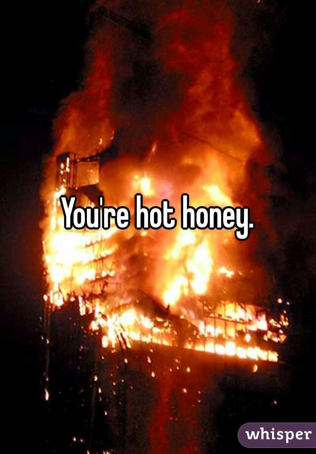 You're hot honey.