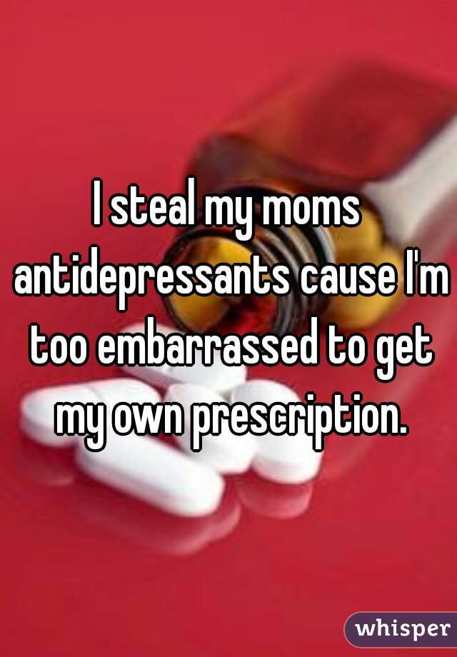 I steal my moms antidepressants cause I'm too embarrassed to get my own prescription.