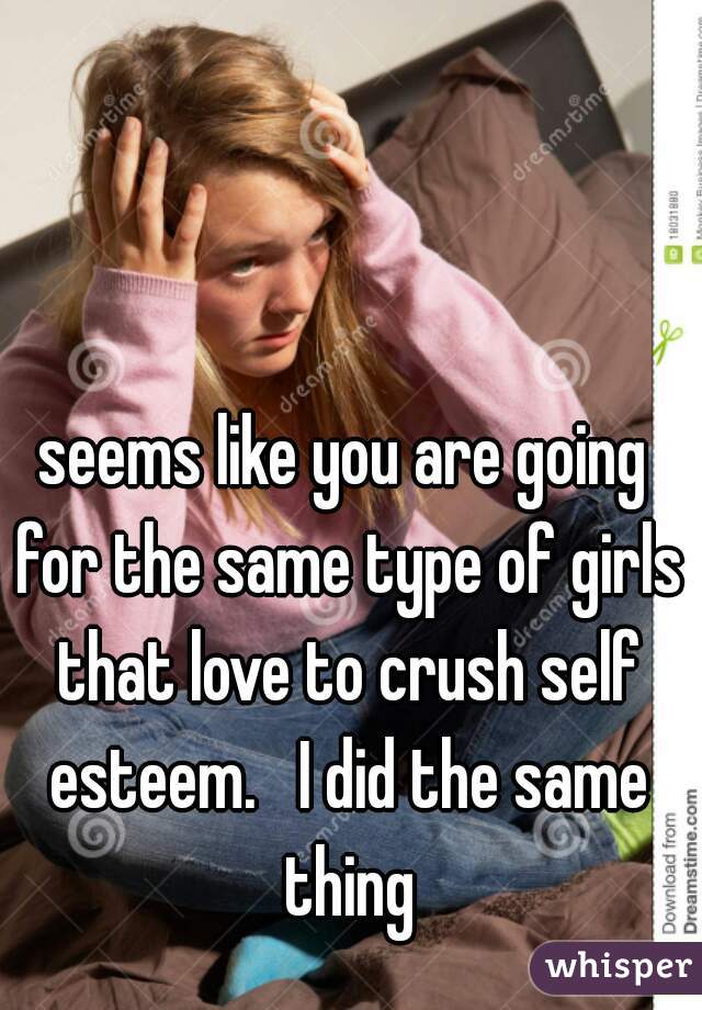 seems like you are going for the same type of girls that love to crush self esteem.   I did the same thing