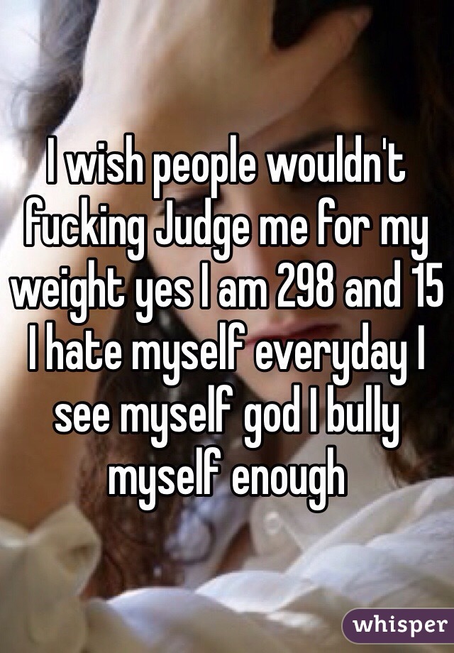 I wish people wouldn't fucking Judge me for my weight yes I am 298 and 15 I hate myself everyday I see myself god I bully myself enough 