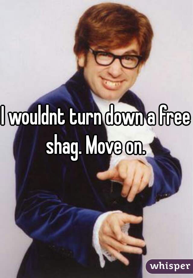 I wouldnt turn down a free shag. Move on. 