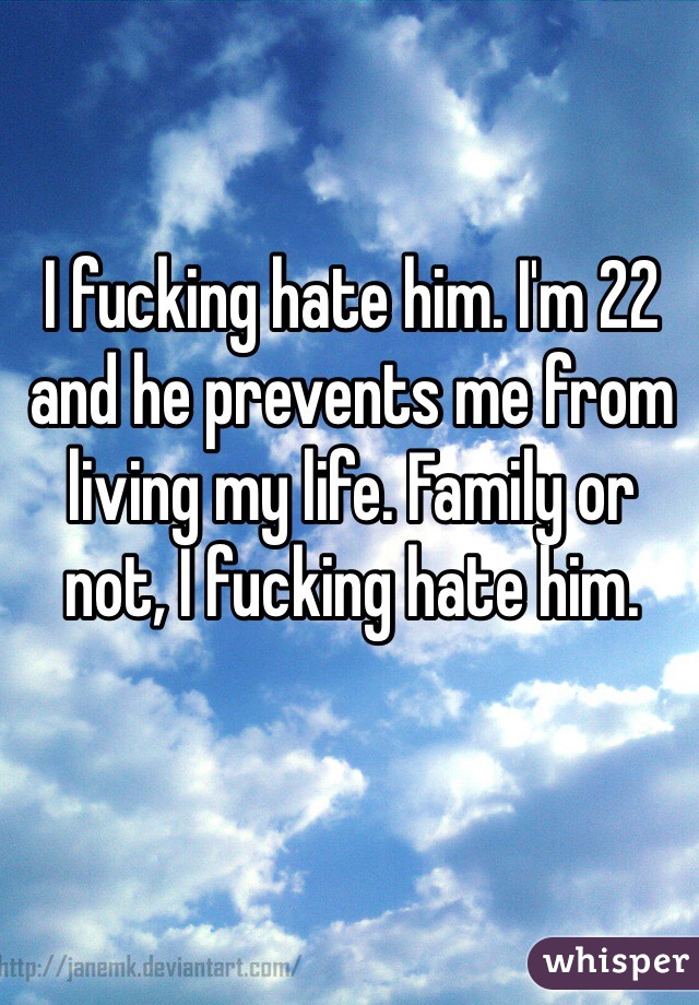 I fucking hate him. I'm 22 and he prevents me from living my life. Family or not, I fucking hate him. 