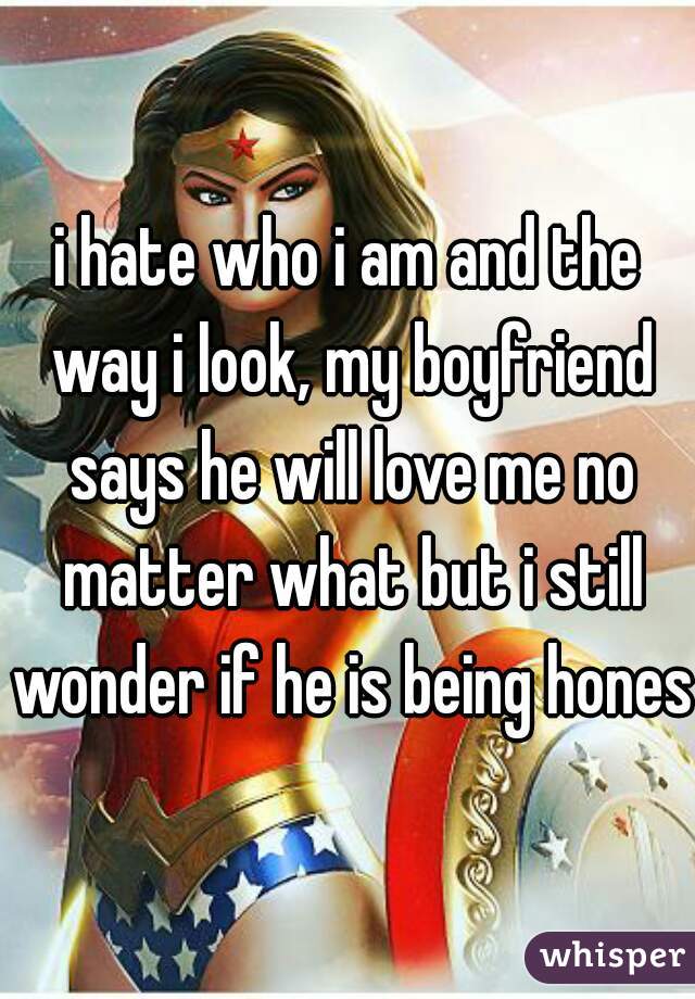 i hate who i am and the way i look, my boyfriend says he will love me no matter what but i still wonder if he is being honest