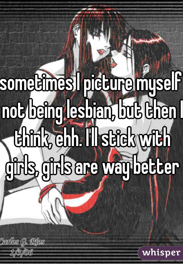 sometimes I picture myself not being lesbian, but then I think, ehh. I'll stick with girls, girls are way better