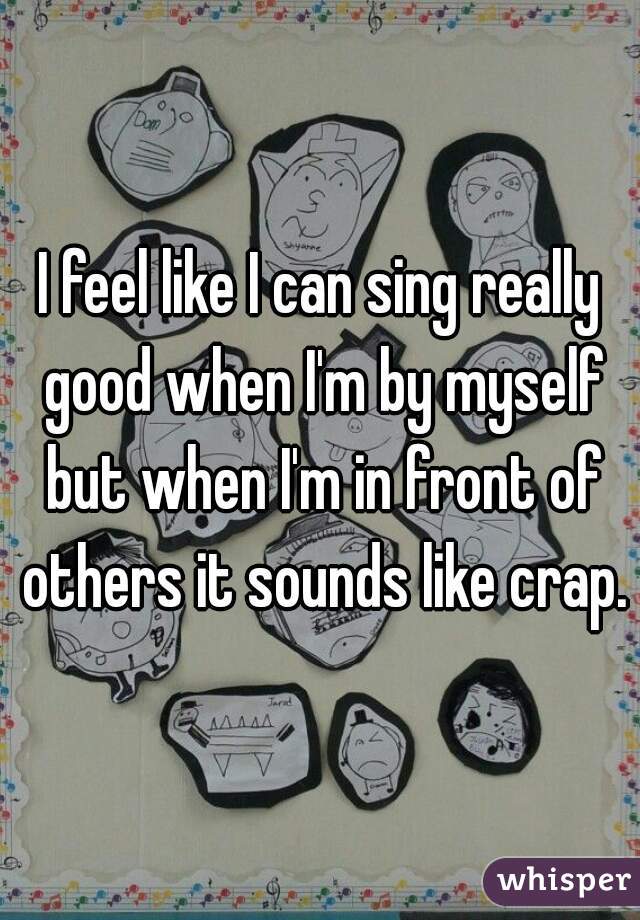 I feel like I can sing really good when I'm by myself but when I'm in front of others it sounds like crap.