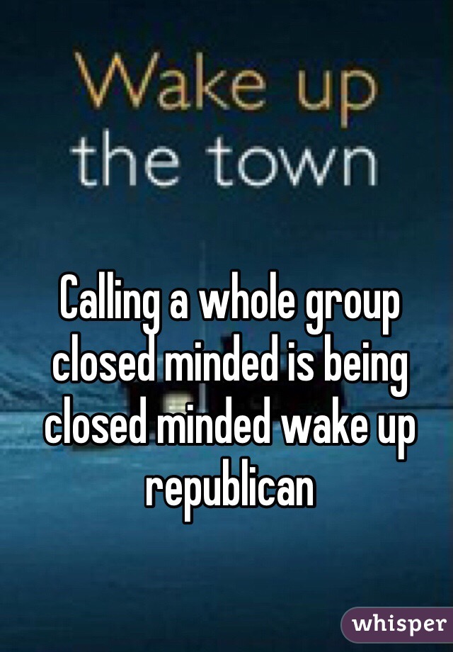 Calling a whole group closed minded is being closed minded wake up republican 