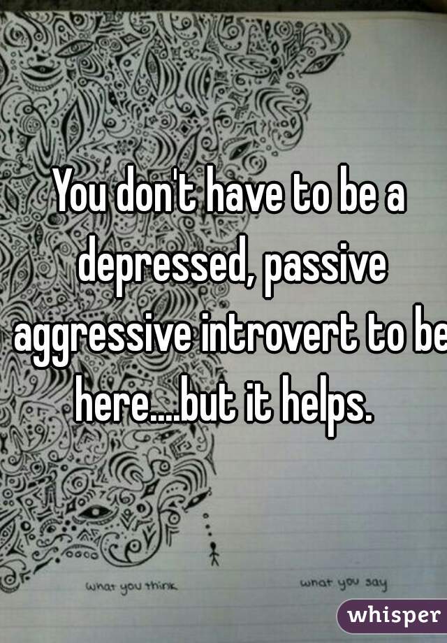 You don't have to be a depressed, passive aggressive introvert to be here....but it helps.  