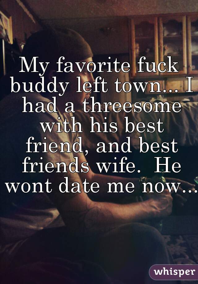 My favorite fuck buddy left town... I had a threesome with his best friend, and best friends wife.  He wont date me now...  