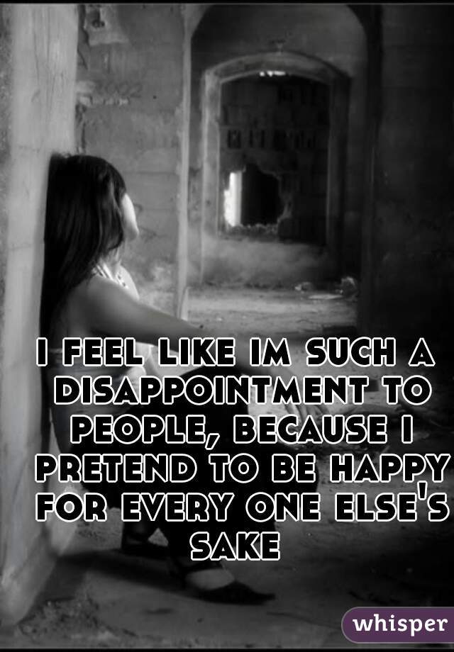 i feel like im such a disappointment to people, because i pretend to be happy for every one else's sake 