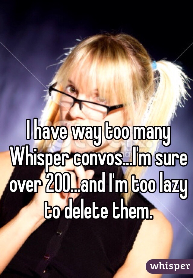 I have way too many Whisper convos...I'm sure over 200...and I'm too lazy to delete them.