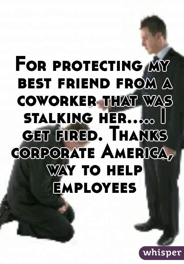 For protecting my best friend from a coworker that was stalking her..... I get fired. Thanks corporate America,  way to help employees