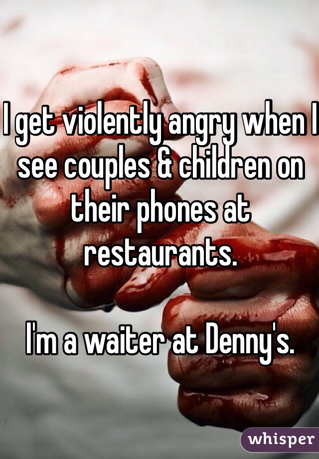 I get violently angry when I see couples & children on their phones at restaurants.

I'm a waiter at Denny's.