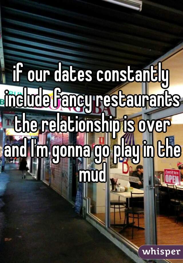 if our dates constantly include fancy restaurants the relationship is over and I'm gonna go play in the mud