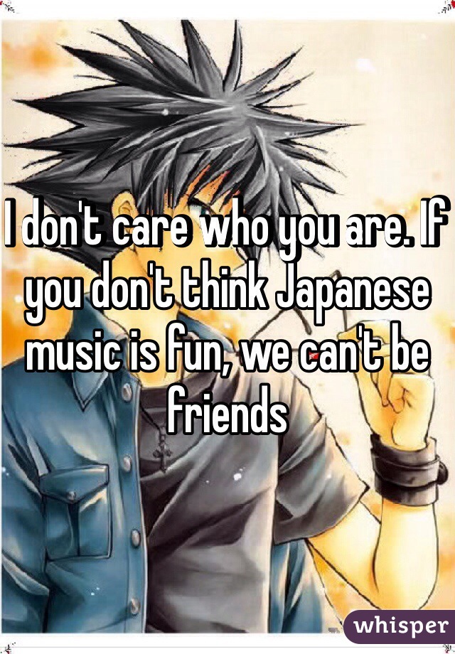 I don't care who you are. If you don't think Japanese music is fun, we can't be friends