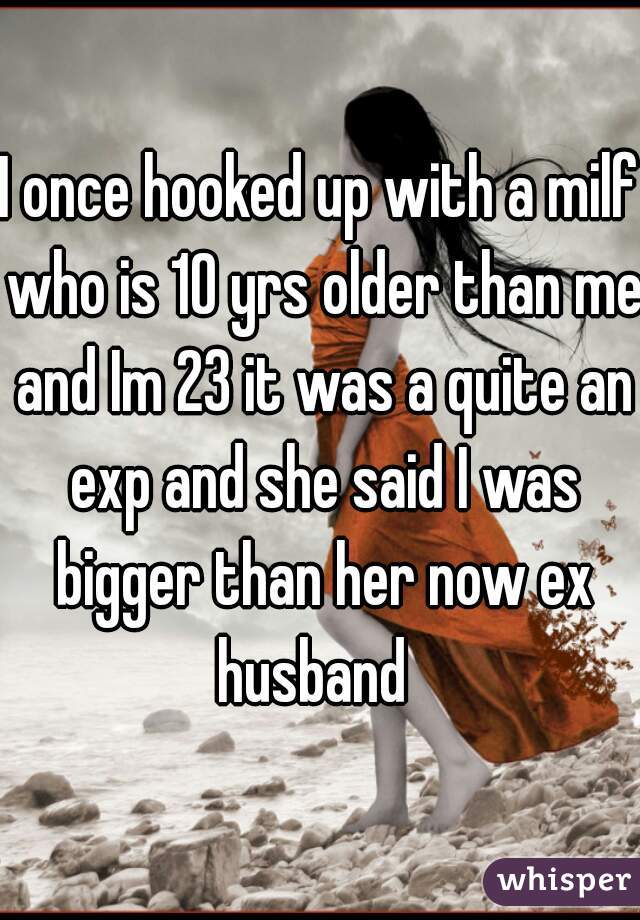 I once hooked up with a milf who is 10 yrs older than me and Im 23 it was a quite an exp and she said I was bigger than her now ex husband  