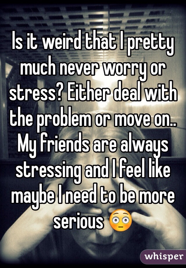 Is it weird that I pretty much never worry or stress? Either deal with the problem or move on.. 
My friends are always stressing and I feel like maybe I need to be more serious 😳