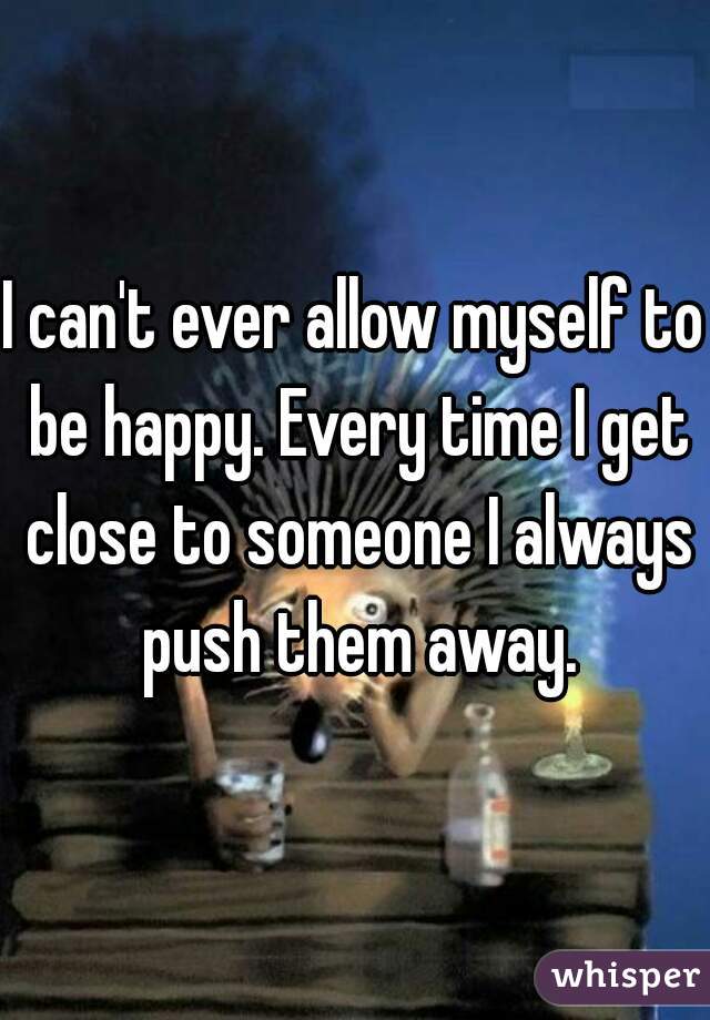 I can't ever allow myself to be happy. Every time I get close to someone I always push them away.