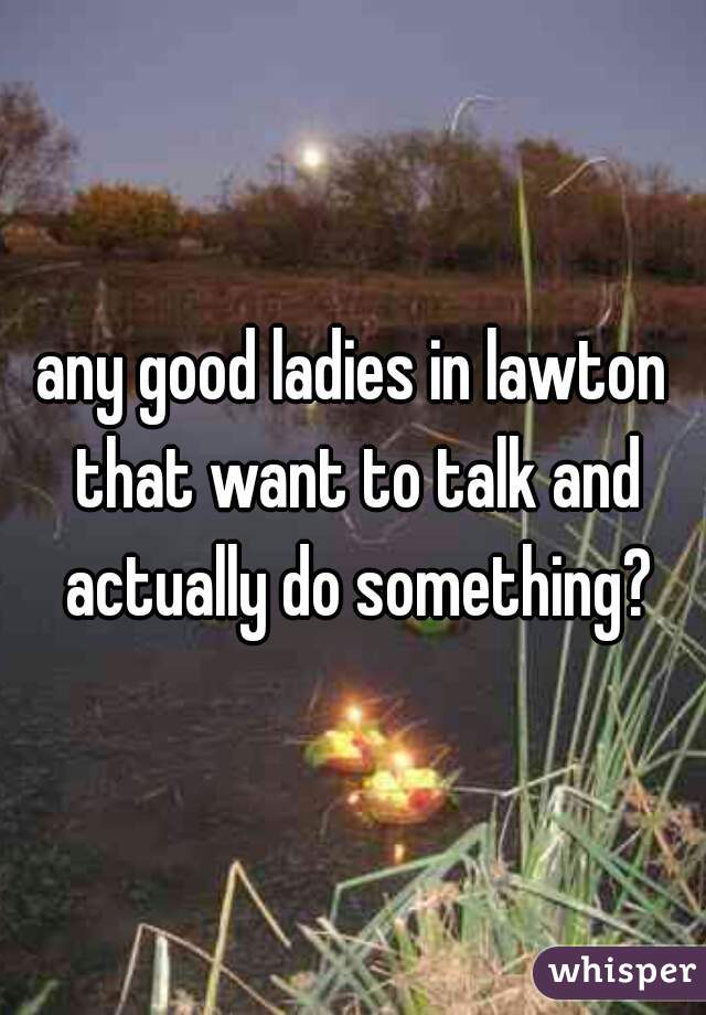 any good ladies in lawton that want to talk and actually do something?