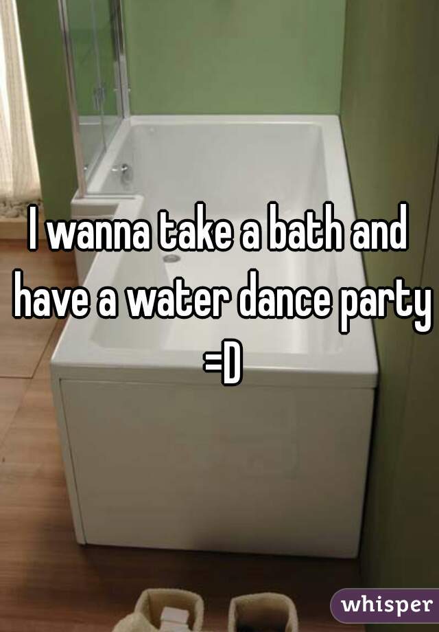 I wanna take a bath and have a water dance party =D