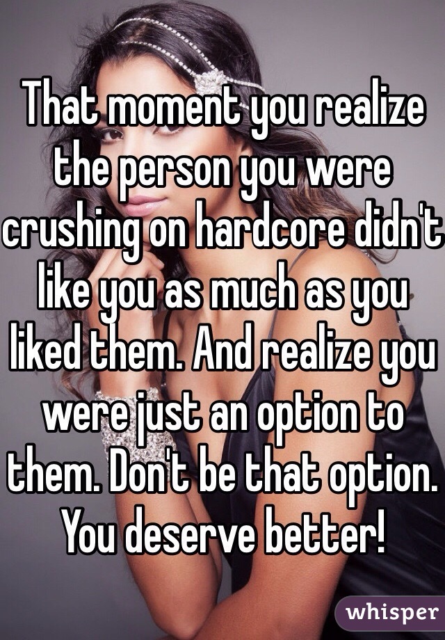 That moment you realize the person you were crushing on hardcore didn't like you as much as you liked them. And realize you were just an option to them. Don't be that option. You deserve better! 