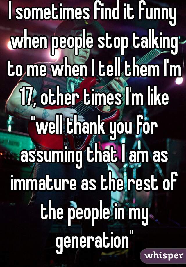 I sometimes find it funny when people stop talking to me when I tell them I'm 17, other times I'm like "well thank you for assuming that I am as immature as the rest of the people in my generation"