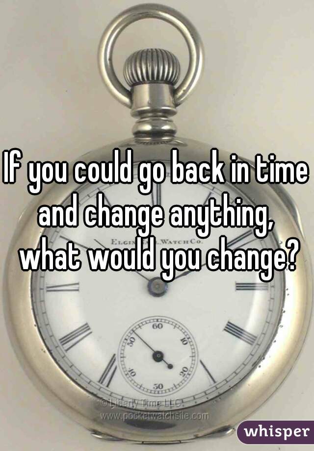 If you could go back in time and change anything,  what would you change?