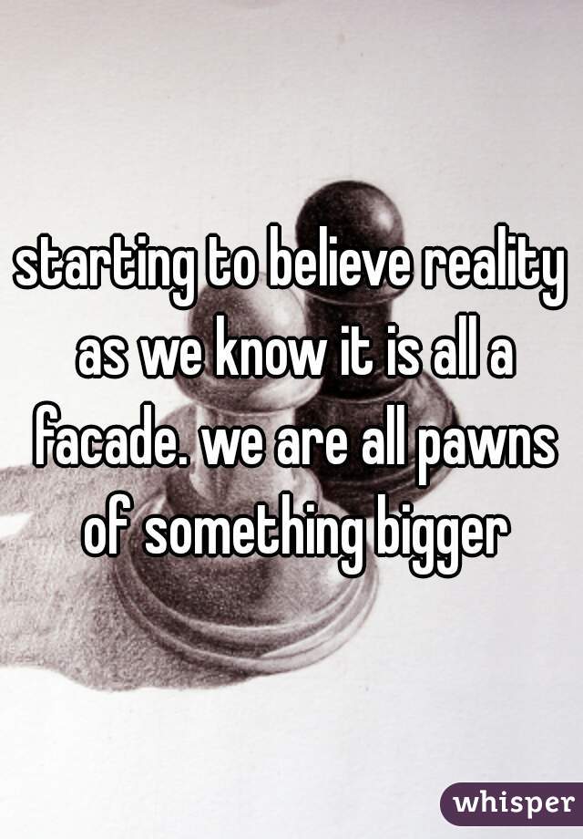 starting to believe reality as we know it is all a facade. we are all pawns of something bigger