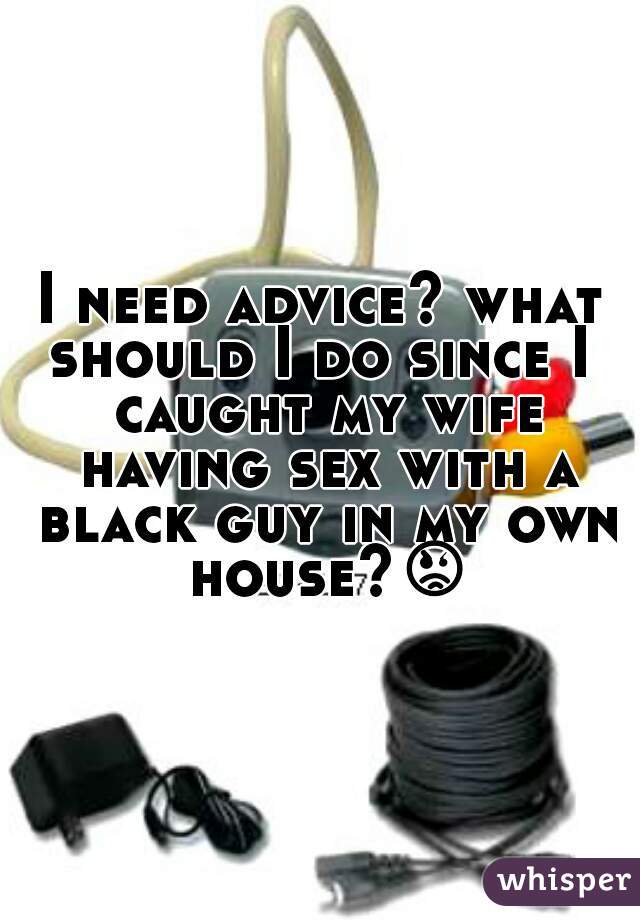 I need advice? what should I do since I  caught my wife having sex with a black guy in my own house?😡 