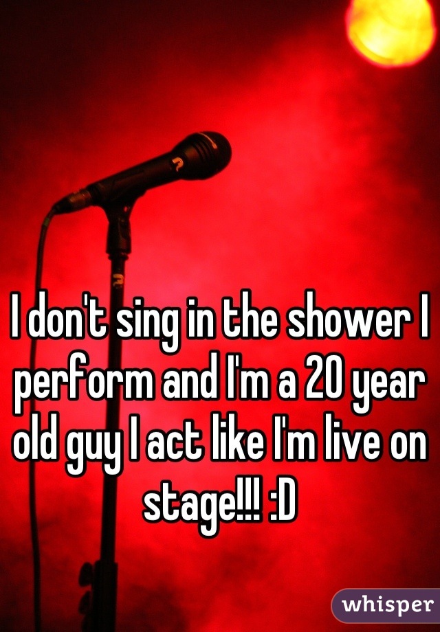 I don't sing in the shower I perform and I'm a 20 year old guy I act like I'm live on stage!!! :D