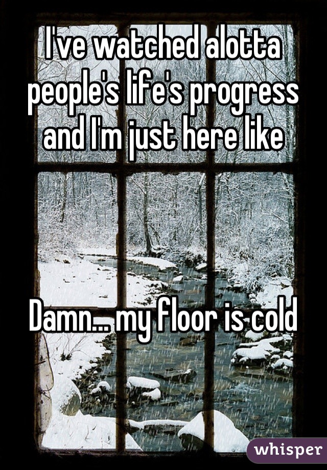 I've watched alotta people's life's progress and I'm just here like



Damn... my floor is cold